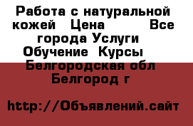 Работа с натуральной кожей › Цена ­ 500 - Все города Услуги » Обучение. Курсы   . Белгородская обл.,Белгород г.